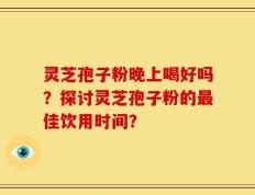 灵芝孢子粉晚上喝好吗？探讨灵芝孢子粉的最佳饮用时间？