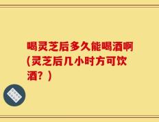 喝灵芝后多久能喝酒啊(灵芝后几小时方可饮酒？)