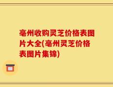 亳州收购灵芝价格表图片大全(亳州灵芝价格表图片集锦)