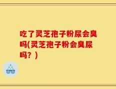 吃了灵芝孢子粉尿会臭吗(灵芝孢子粉会臭尿吗？)