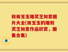 和田玉玉雕灵芝如意图片大全(田玉玉的雕刻灵芝如意作品欣赏，图集合集)