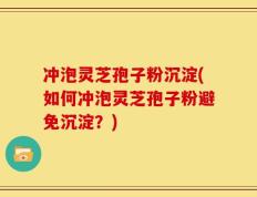 冲泡灵芝孢子粉沉淀(如何冲泡灵芝孢子粉避免沉淀？)