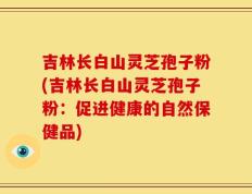 吉林长白山灵芝孢子粉(吉林长白山灵芝孢子粉：促进健康的自然保健品)