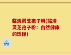临清灵芝孢子粉(临清灵芝孢子粉：自然健康的选择)