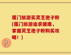 厦门旅游买灵芝孢子粉(厦门旅游追求健康，掌握灵芝孢子粉购买攻略！)