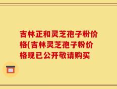 吉林正和灵芝孢子粉价格(吉林灵芝孢子粉价格现已公开敬请购买