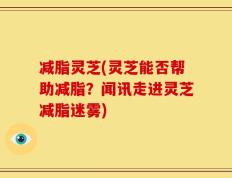 减脂灵芝(灵芝能否帮助减脂？闻讯走进灵芝减脂迷雾)