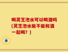 喝灵芝泡水可以喝酒吗(灵芝泡水能不能和酒一起喝？)