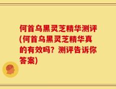 何首乌黑灵芝精华测评(何首乌黑灵芝精华真的有效吗？测评告诉你答案)