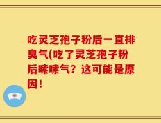 吃灵芝孢子粉后一直排臭气(吃了灵芝孢子粉后嗦嗦气？这可能是原因！