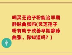 喝灵芝孢子粉能治早期静脉曲张吗(灵芝孢子粉有助于改善早期静脉曲张，你知道吗？)