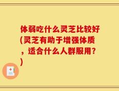 体弱吃什么灵芝比较好(灵芝有助于增强体质，适合什么人群服用？)