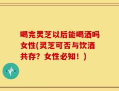 喝完灵芝以后能喝酒吗女性(灵芝可否与饮酒共存？女性必知！)
