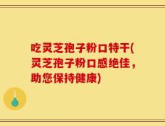吃灵芝孢子粉口特干(灵芝孢子粉口感绝佳，助您保持健康)