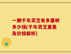 一颗千年灵芝有多重啊多少钱(千年灵芝重量及价格解析)