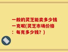 一般的灵芝能卖多少钱一克呢(灵芝市场价格：每克多少钱？)
