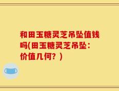 和田玉糖灵芝吊坠值钱吗(田玉糖灵芝吊坠：价值几何？)