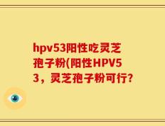 hpv53阳性吃灵芝孢子粉(阳性HPV53，灵芝孢子粉可行？