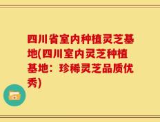 四川省室内种植灵芝基地(四川室内灵芝种植基地：珍稀灵芝品质优秀)