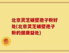 北京灵芝破壁孢子粉好处(北京灵芝破壁孢子粉的健康益处)