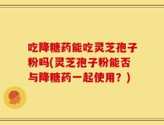 吃降糖药能吃灵芝孢子粉吗(灵芝孢子粉能否与降糖药一起使用？)
