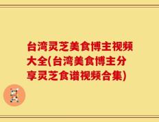 台湾灵芝美食博主视频大全(台湾美食博主分享灵芝食谱视频合集)