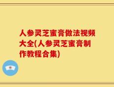 人参灵芝蜜膏做法视频大全(人参灵芝蜜膏制作教程合集)