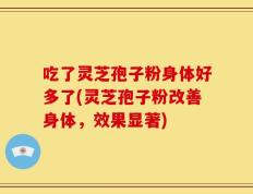 吃了灵芝孢子粉身体好多了(灵芝孢子粉改善身体，效果显著)