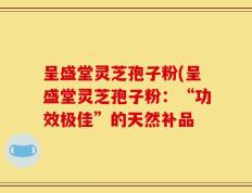 呈盛堂灵芝孢子粉(呈盛堂灵芝孢子粉：“功效极佳”的天然补品