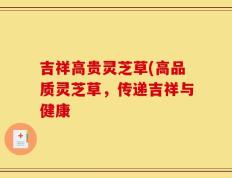 吉祥高贵灵芝草(高品质灵芝草，传递吉祥与健康