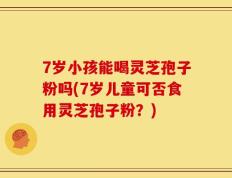 7岁小孩能喝灵芝孢子粉吗(7岁儿童可否食用灵芝孢子粉？)