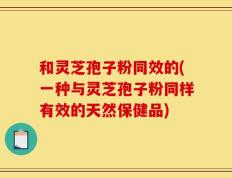 和灵芝孢子粉同效的(一种与灵芝孢子粉同样有效的天然保健品)