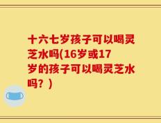 十六七岁孩子可以喝灵芝水吗(16岁或17岁的孩子可以喝灵芝水吗？)