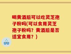 喝黄酒后可以吃灵芝孢子粉吗(可以食用灵芝孢子粉吗？黄酒后是否适宜食用？)