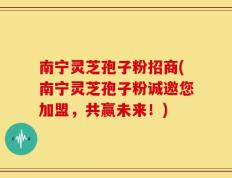 南宁灵芝孢子粉招商(南宁灵芝孢子粉诚邀您加盟，共赢未来！)