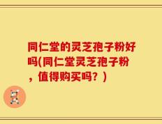 同仁堂的灵芝孢子粉好吗(同仁堂灵芝孢子粉，值得购买吗？)