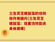 三生灵芝螺旋藻的功效和作用图片(三生灵芝螺旋藻：双重功效促进身体健康)