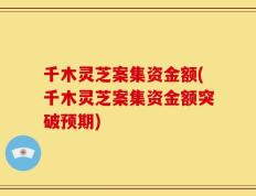 千木灵芝案集资金额(千木灵芝案集资金额突破预期)