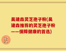 吴建森灵芝孢子粉(吴建森推荐的灵芝孢子粉——保障健康的首选)