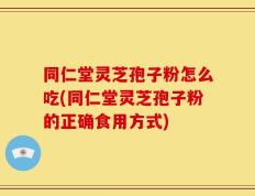 同仁堂灵芝孢子粉怎么吃(同仁堂灵芝孢子粉的正确食用方式)
