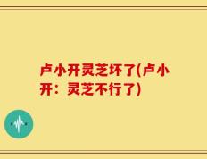 卢小开灵芝坏了(卢小开：灵芝不行了)