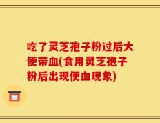 吃了灵芝孢子粉过后大便带血(食用灵芝孢子粉后出现便血现象)