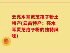 云亮木耳灵芝孢子粉土特产(云南特产：亮木耳灵芝孢子粉的独特风味)