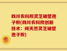 四川农科院灵芝破壁孢子粉(四川农科院创新技术：纯天然灵芝破壁孢子粉)