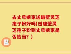 去丈母娘家送破壁灵芝孢子粉好吗(送破壁灵芝孢子粉到丈母娘家是否恰当？)