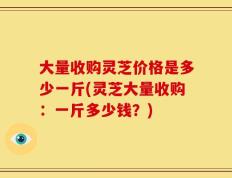 大量收购灵芝价格是多少一斤(灵芝大量收购：一斤多少钱？)