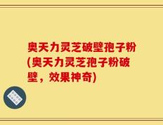 奥天力灵芝破壁孢子粉(奥天力灵芝孢子粉破壁，效果神奇)