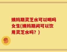 姨妈期灵芝水可以喝吗女生(姨妈期间可以饮用灵芝水吗？)
