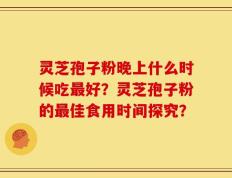 灵芝孢子粉晚上什么时候吃最好？灵芝孢子粉的最佳食用时间探究？