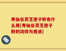 寿仙谷灵芝孢子粉有什么用(寿仙谷灵芝孢子粉的功效与用途)